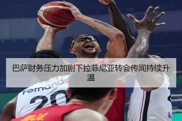 巴萨财务压力加剧下拉菲尼亚转会传闻持续升温