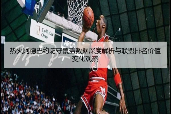 热火阿德巴约防守覆盖数据深度解析与联盟排名价值变化观察