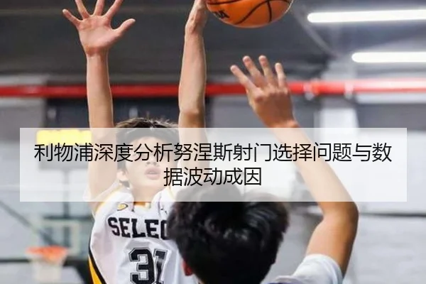利物浦深度分析努涅斯射门选择问题与数据波动成因