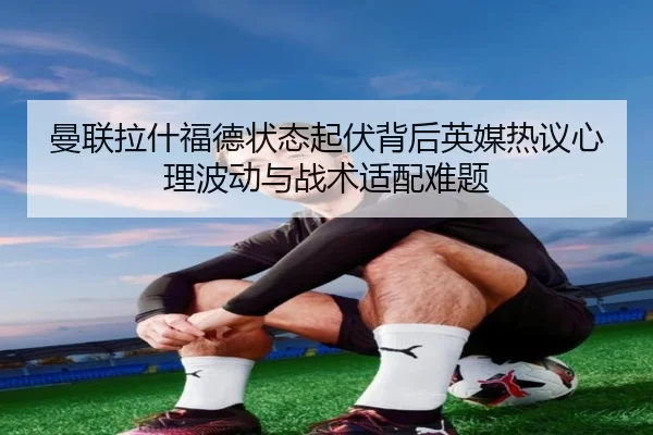 曼联拉什福德状态起伏背后英媒热议心理波动与战术适配难题
