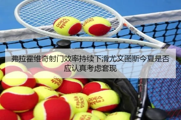 弗拉霍维奇射门效率持续下滑尤文图斯今夏是否应认真考虑套现