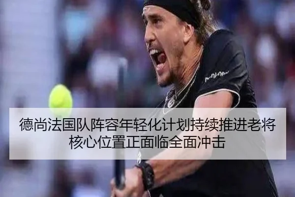 德尚法国队阵容年轻化计划持续推进老将核心位置正面临全面冲击